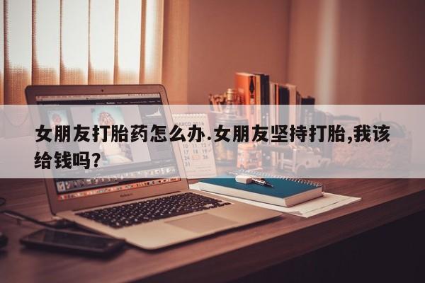 打胎药私人店付一半发货女朋友打胎药怎么办.女朋友坚持打胎,我该给钱吗？