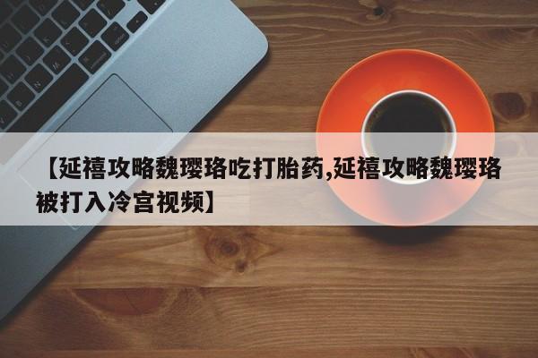 打胎药私人店付一半发货【延禧攻略魏璎珞吃打胎药,延禧攻略魏璎珞被打入冷宫视频】