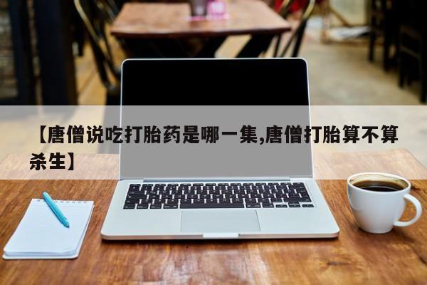 打胎药私人店付一半发货【唐僧说吃打胎药是哪一集,唐僧打胎算不算杀生】