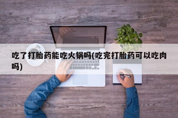 打胎药私人店付一半发货吃了打胎药能吃火锅吗(吃完打胎药可以吃肉吗)