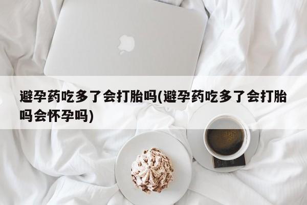 打胎药私人店付一半发货避孕药吃多了会打胎吗(避孕药吃多了会打胎吗会怀孕吗)