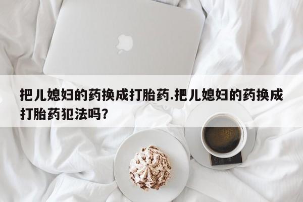 打胎药私人店付一半发货把儿媳妇的药换成打胎药.把儿媳妇的药换成打胎药犯法吗?