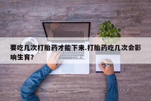 打胎药私人店付一半发货要吃几次打胎药才能下来.打胎药吃几次会影响生育？