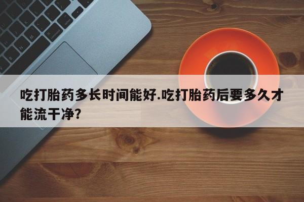 打胎药私人店付一半发货吃打胎药多长时间能好.吃打胎药后要多久才能流干净？