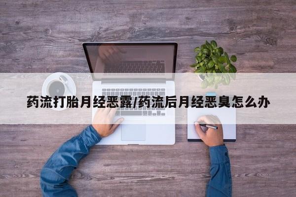 打胎药私人店付一半发货药流打胎月经恶露/药流后月经恶臭怎么办