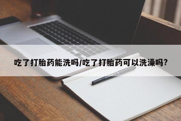打胎药私人店付一半发货吃了打胎药能洗吗/吃了打胎药可以洗澡吗?