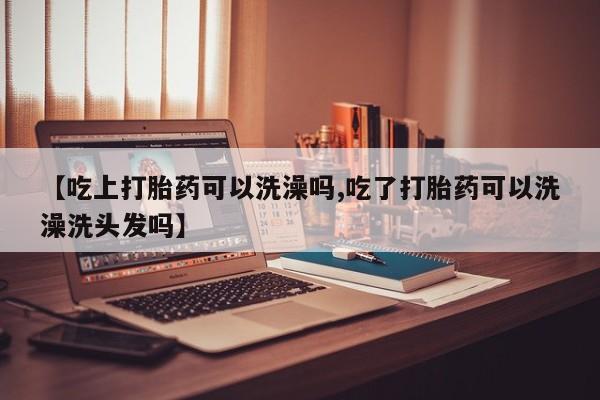 打胎药私人店付一半发货【吃上打胎药可以洗澡吗,吃了打胎药可以洗澡洗头发吗】