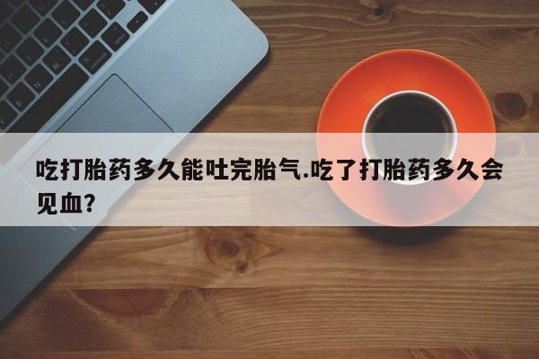 打胎药私人店付一半发货吃打胎药多久能吐完胎气.吃了打胎药多久会见血？