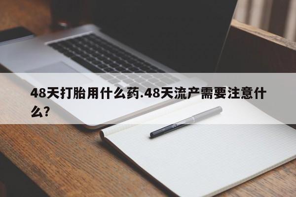 打胎药私人店付一半发货48天打胎用什么药.48天流产需要注意什么？