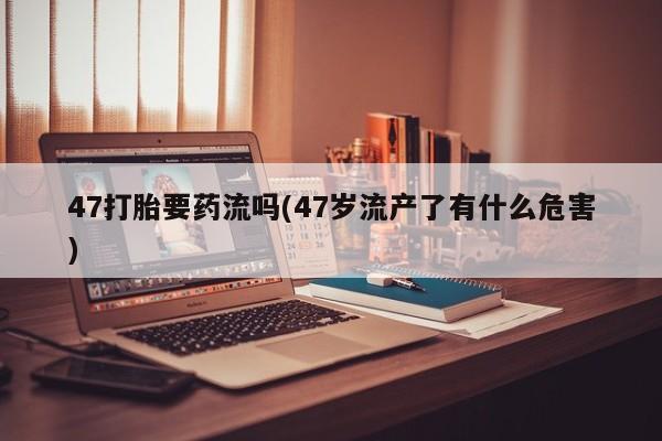 打胎药私人店付一半发货47打胎要药流吗(47岁流产了有什么危害)