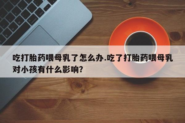 打胎药私人店付一半发货吃打胎药喂母乳了怎么办.吃了打胎药喂母乳对小孩有什么影响？