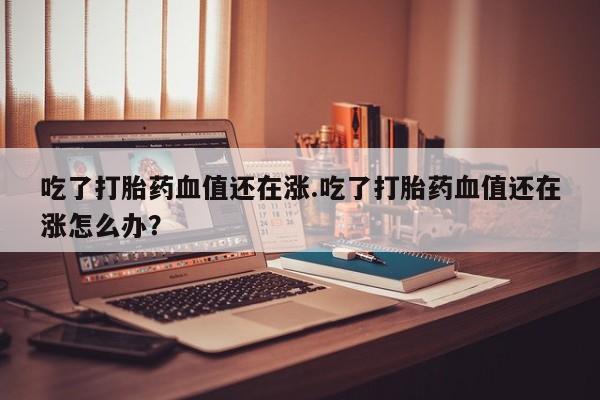 打胎药私人店付一半发货吃了打胎药血值还在涨.吃了打胎药血值还在涨怎么办？