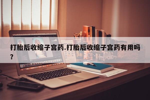 打胎药私人店付一半发货打胎后收缩子宫药.打胎后收缩子宫药有用吗？