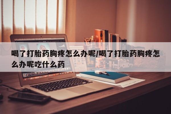 打胎药私人店付一半发货喝了打胎药胸疼怎么办呢/喝了打胎药胸疼怎么办呢吃什么药
