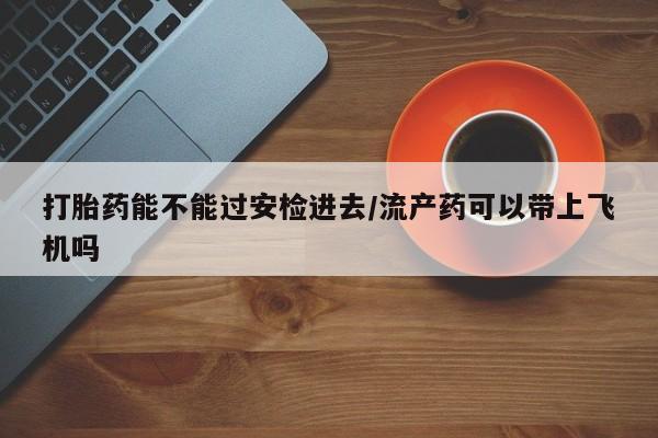 打胎药私人店付一半发货打胎药能不能过安检进去/流产药可以带上飞机吗