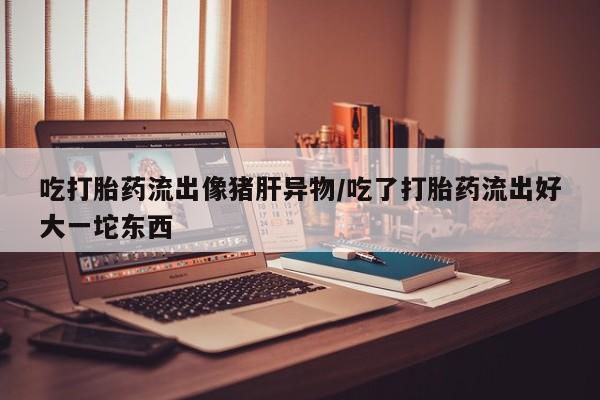 打胎药私人店付一半发货吃打胎药流出像猪肝异物/吃了打胎药流出好大一坨东西
