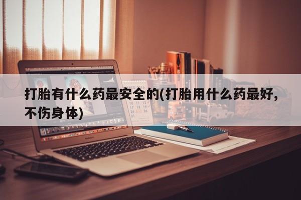 打胎药私人店付一半发货打胎有什么药最安全的(打胎用什么药最好,不伤身体)
