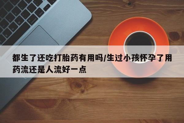 打胎药私人店付一半发货都生了还吃打胎药有用吗/生过小孩怀孕了用药流还是人流好一点