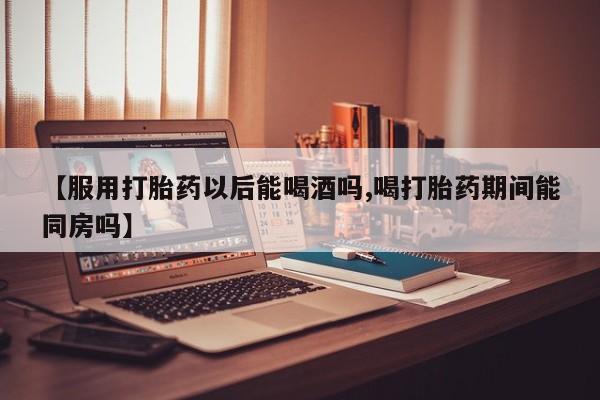 打胎药私人店付一半发货【服用打胎药以后能喝酒吗,喝打胎药期间能同房吗】
