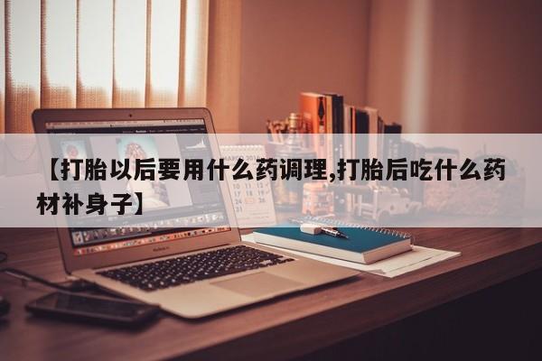 打胎药私人店付一半发货【打胎以后要用什么药调理,打胎后吃什么药材补身子】