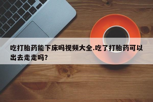 打胎药私人店付一半发货吃打胎药能下床吗视频大全.吃了打胎药可以出去走走吗？