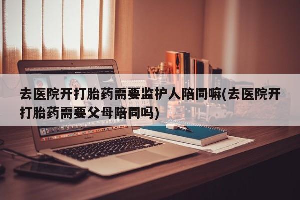 打胎药私人店付一半发货去医院开打胎药需要监护人陪同嘛(去医院开打胎药需要父母陪同吗)