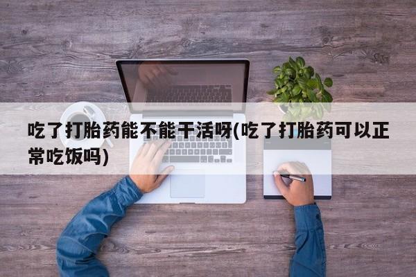 打胎药私人店付一半发货吃了打胎药能不能干活呀(吃了打胎药可以正常吃饭吗)