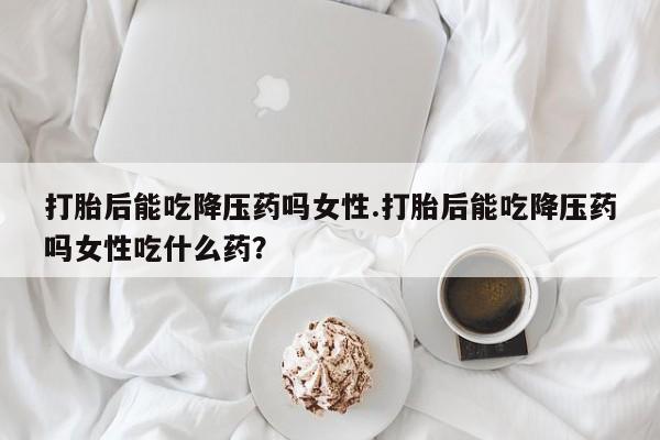 打胎药私人店付一半发货打胎后能吃降压药吗女性.打胎后能吃降压药吗女性吃什么药？