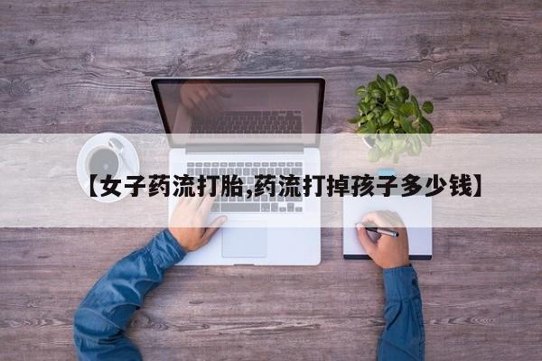 打胎药私人店付一半发货【女子药流打胎,药流打掉孩子多少钱】