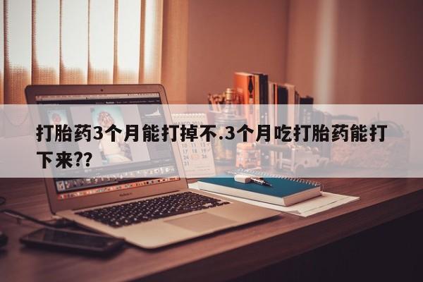 打胎药私人店付一半发货打胎药3个月能打掉不.3个月吃打胎药能打下来?？