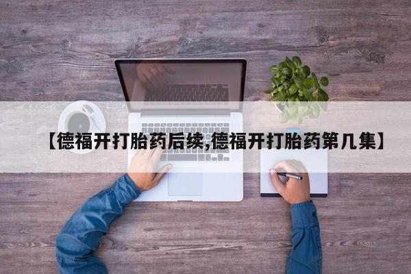 打胎药私人店付一半发货【德福开打胎药后续,德福开打胎药第几集】