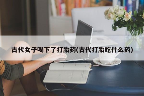 打胎药私人店付一半发货古代女子喝下了打胎药(古代打胎吃什么药)