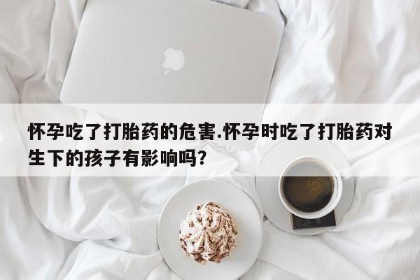 打胎药私人店付一半发货怀孕吃了打胎药的危害.怀孕时吃了打胎药对生下的孩子有影响吗？