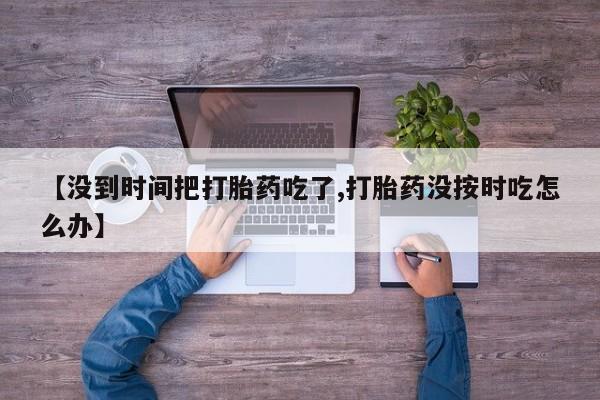 打胎药私人店付一半发货【没到时间把打胎药吃了,打胎药没按时吃怎么办】