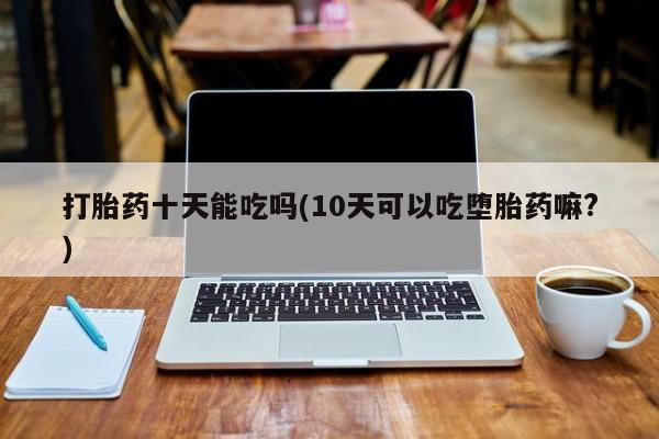 打胎药私人店付一半发货打胎药十天能吃吗(10天可以吃堕胎药嘛?)