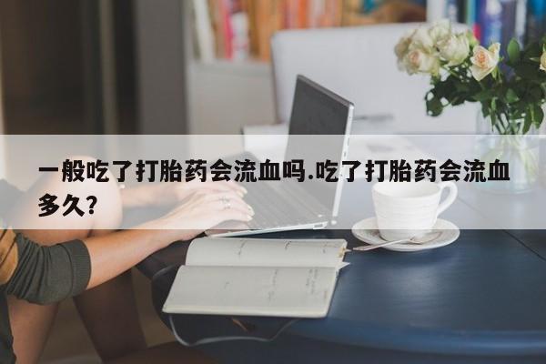 打胎药私人店付一半发货一般吃了打胎药会流血吗.吃了打胎药会流血多久?