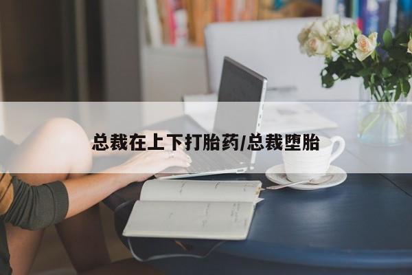 打胎药私人店付一半发货总裁在上下打胎药/总裁堕胎