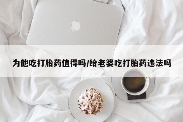 打胎药私人店付一半发货为他吃打胎药值得吗/给老婆吃打胎药违法吗
