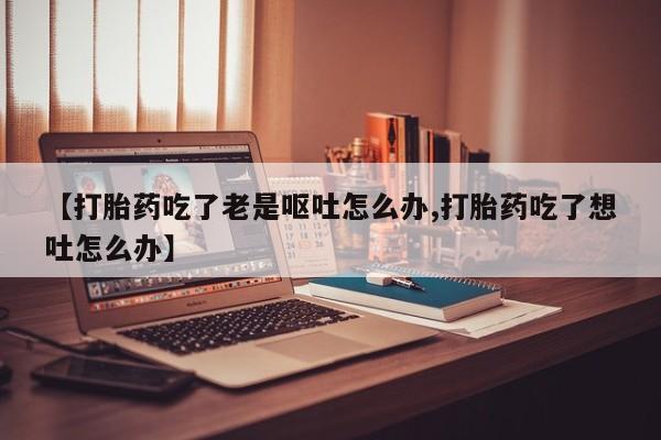 打胎药私人店付一半发货【打胎药吃了老是呕吐怎么办,打胎药吃了想吐怎么办】