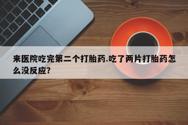 打胎药私人店付一半发货来医院吃完第二个打胎药.吃了两片打胎药怎么没反应？