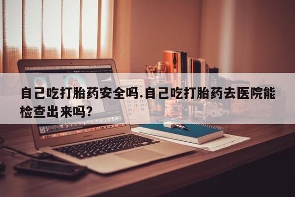打胎药私人店付一半发货自己吃打胎药安全吗.自己吃打胎药去医院能检查出来吗？