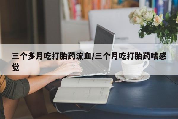 打胎药私人店付一半发货三个多月吃打胎药流血/三个月吃打胎药啥感觉